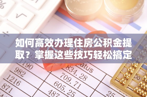 泽州如何高效办理住房公积金提取？掌握这些技巧轻松搞定