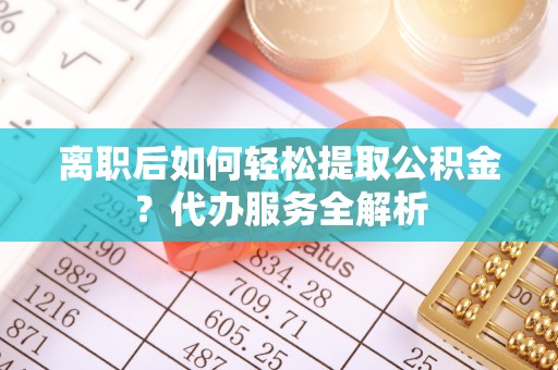 泽州离职后如何轻松提取公积金？代办服务全解析