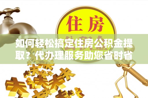 泽州如何轻松搞定住房公积金提取？代办理服务助您省时省力