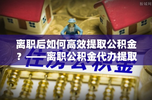 泽州离职后如何高效提取公积金？——离职公积金代办提取全流程解析