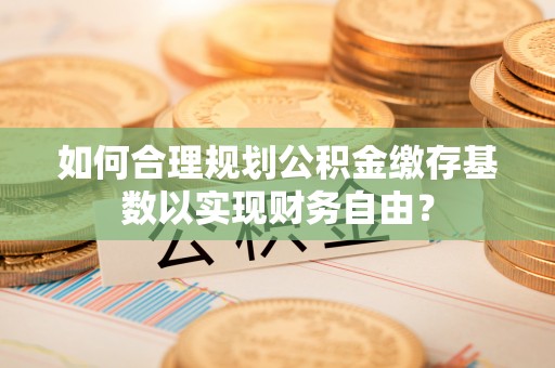 泽州如何合理规划公积金缴存基数以实现财务自由？