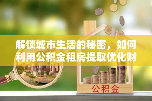泽州解锁城市生活的秘密，如何利用公积金租房提取优化财务规划