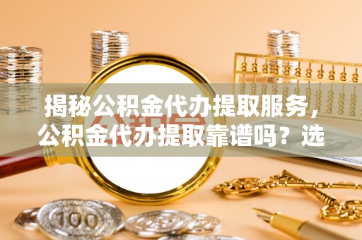 泽州揭秘公积金代办提取服务，公积金代办提取靠谱吗？选择前你需要知道这些！