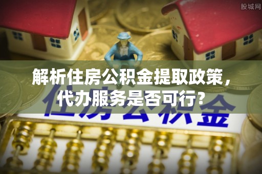 泽州解析住房公积金提取政策，代办服务是否可行？