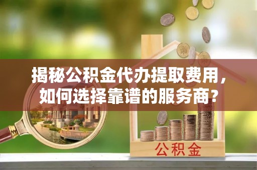 泽州揭秘公积金代办提取费用，如何选择靠谱的服务商？