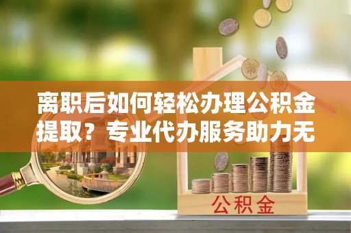 泽州离职后如何轻松办理公积金提取？专业代办服务助力无忧