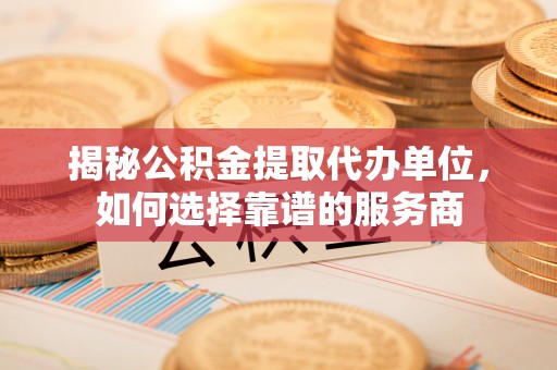 泽州揭秘公积金提取代办单位，如何选择靠谱的服务商