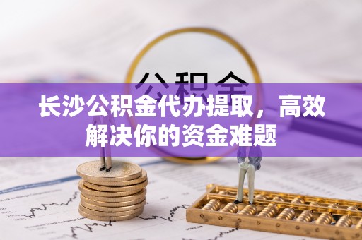 泽州长沙公积金代办提取，高效解决你的资金难题