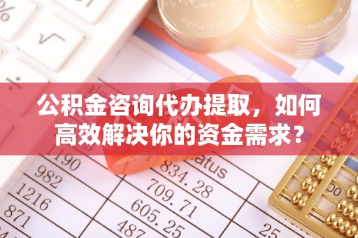 泽州公积金咨询代办提取，如何高效解决你的资金需求？