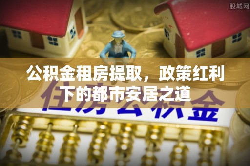 泽州公积金租房提取，政策红利下的都市安居之道
