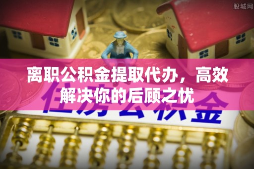 泽州离职公积金提取代办，高效解决你的后顾之忧