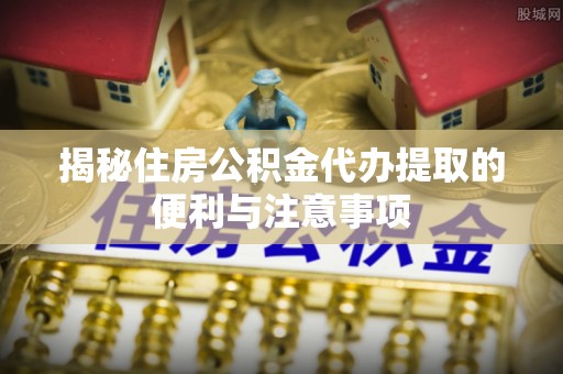 泽州揭秘住房公积金代办提取的便利与注意事项
