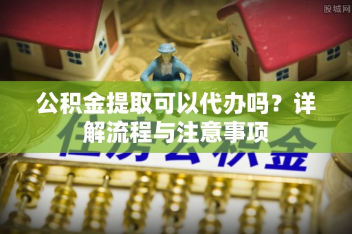 泽州公积金提取可以代办吗？详解流程与注意事项
