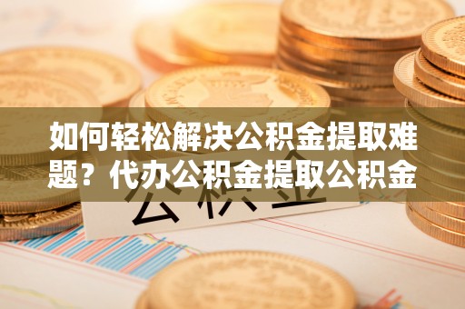 泽州如何轻松解决公积金提取难题？代办公积金提取公积金服务详解