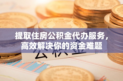 泽州提取住房公积金代办服务，高效解决你的资金难题