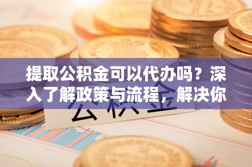 泽州提取公积金可以代办吗？深入了解政策与流程，解决你的疑问