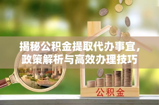 泽州揭秘公积金提取代办事宜，政策解析与高效办理技巧