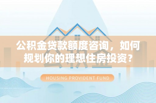 泽州公积金贷款额度咨询，如何规划你的理想住房投资？